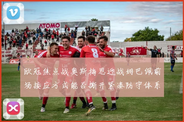 欧冠焦点战奥斯梅恩迎战姆巴佩前场接应方式能否撕开紧凑防守体系