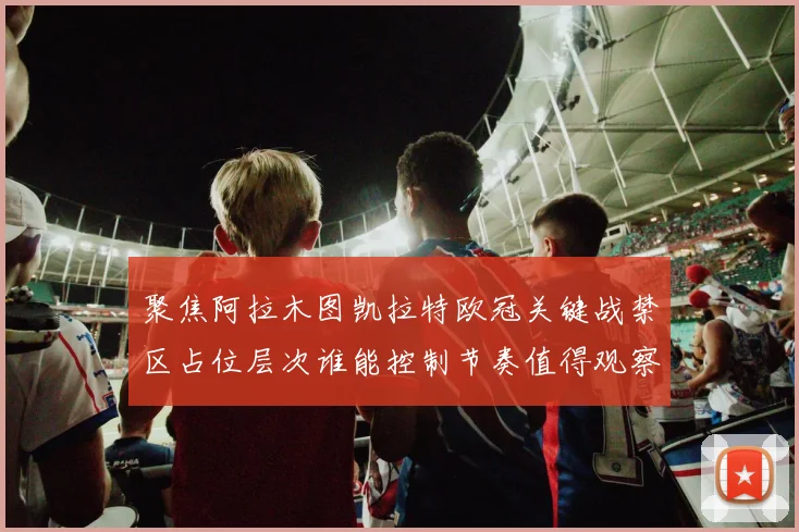 聚焦阿拉木图凯拉特欧冠关键战禁区占位层次谁能控制节奏值得观察