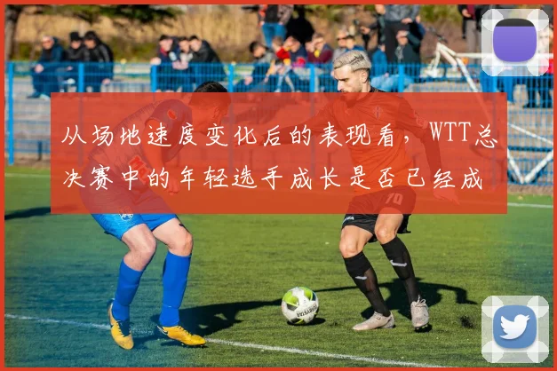 从场地速度变化后的表现看，WTT总决赛中的年轻选手成长是否已经成熟