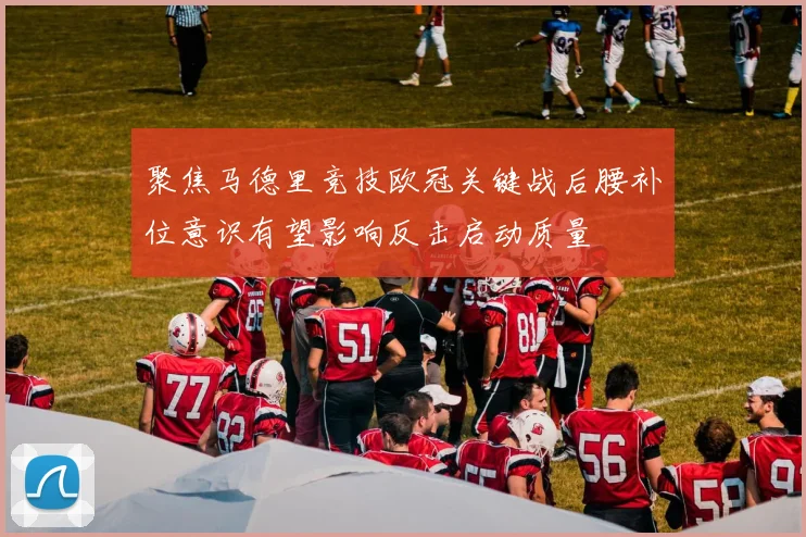 聚焦马德里竞技欧冠关键战后腰补位意识有望影响反击启动质量
