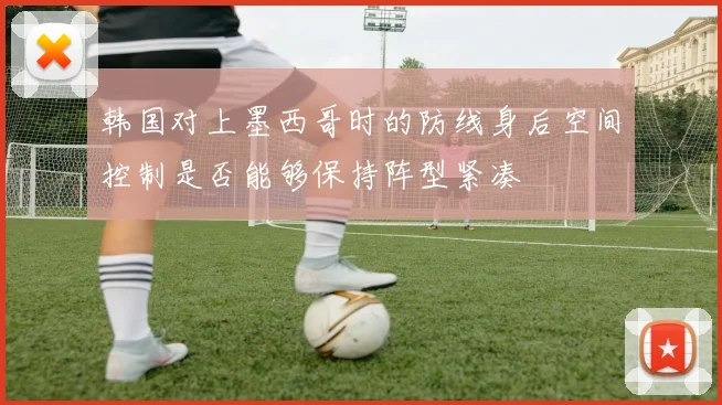韩国对上墨西哥时的防线身后空间控制是否能够保持阵型紧凑
