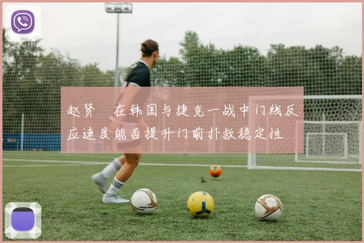 赵贤祐在韩国与捷克一战中门线反应速度能否提升门前扑救稳定性