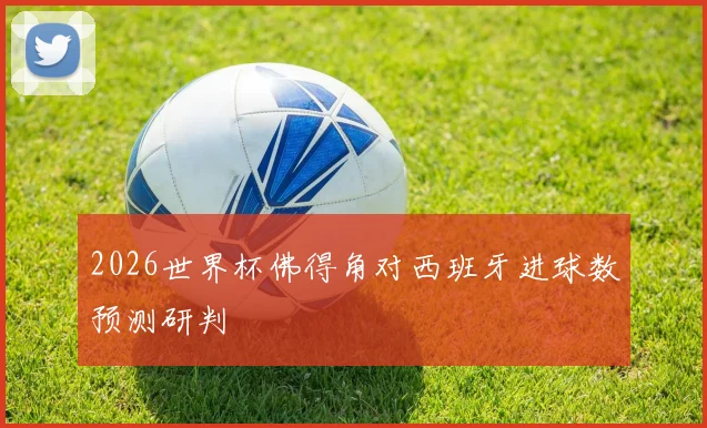 2026世界杯佛得角对西班牙进球数预测研判