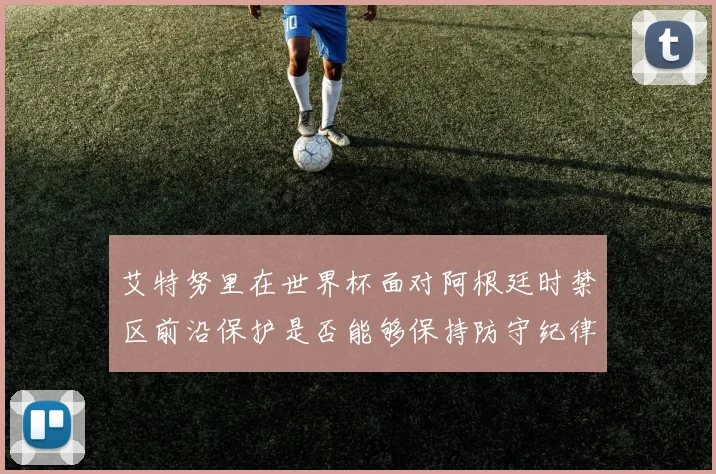 艾特努里在世界杯面对阿根廷时禁区前沿保护是否能够保持防守纪律