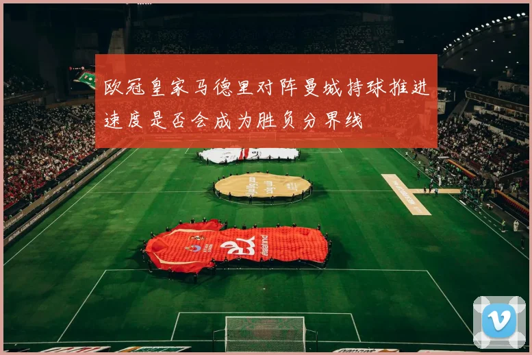 欧冠皇家马德里对阵曼城持球推进速度是否会成为胜负分界线