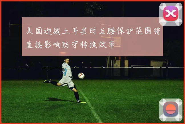 美国迎战土耳其时后腰保护范围将直接影响防守转换效率