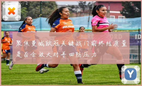 聚焦曼城欧冠关键战门前终结质量是否会放大对手回防压力