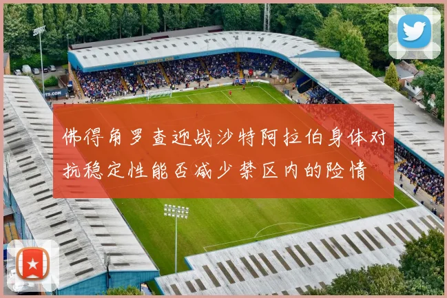 佛得角罗查迎战沙特阿拉伯身体对抗稳定性能否减少禁区内的险情