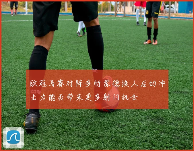 欧冠马赛对阵多特蒙德换人后的冲击力能否带来更多射门机会