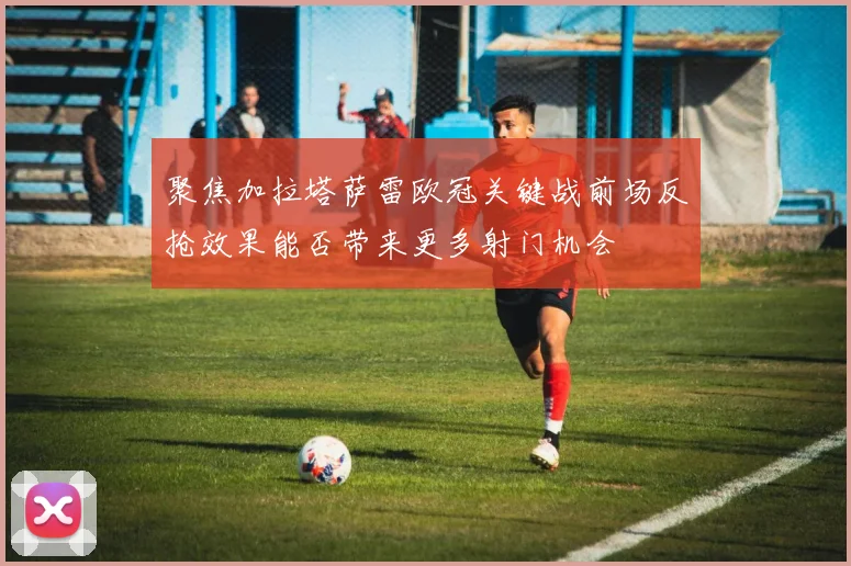 聚焦加拉塔萨雷欧冠关键战前场反抢效果能否带来更多射门机会