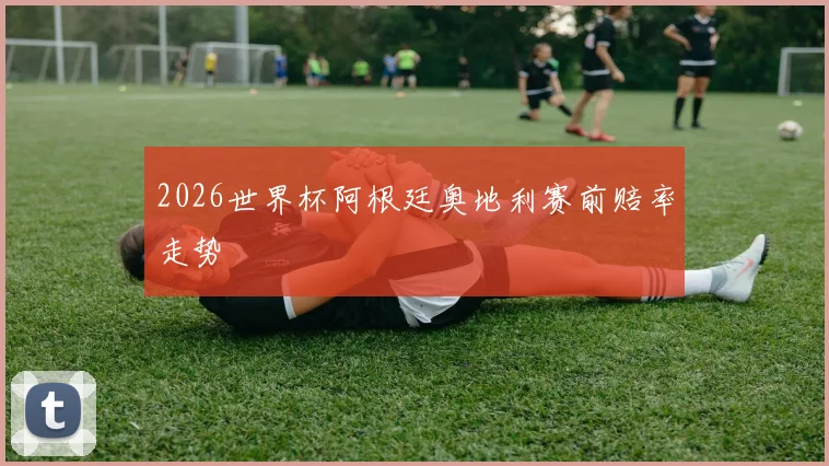 2026世界杯阿根廷奥地利赛前赔率走势