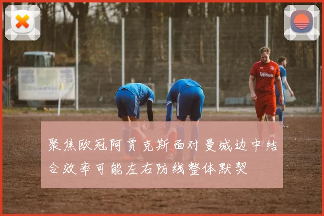 聚焦欧冠阿贾克斯面对曼城边中结合效率可能左右防线整体默契