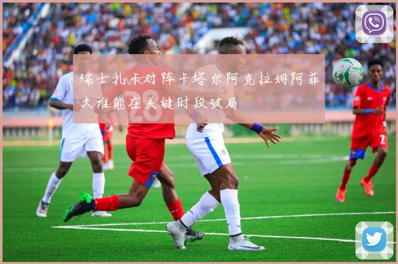 瑞士扎卡对阵卡塔尔阿克拉姆阿菲夫谁能在关键时段破局