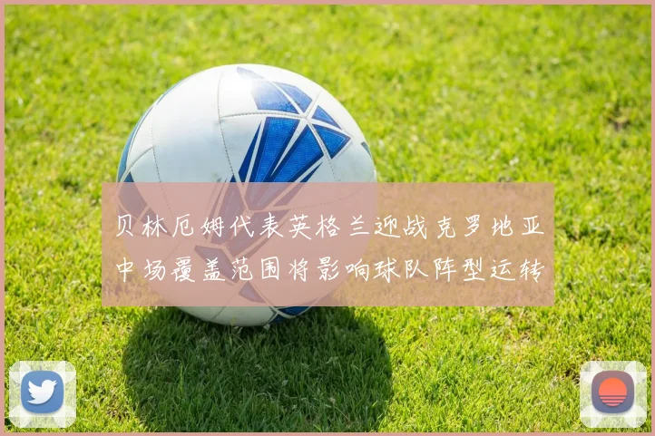 贝林厄姆代表英格兰迎战克罗地亚中场覆盖范围将影响球队阵型运转