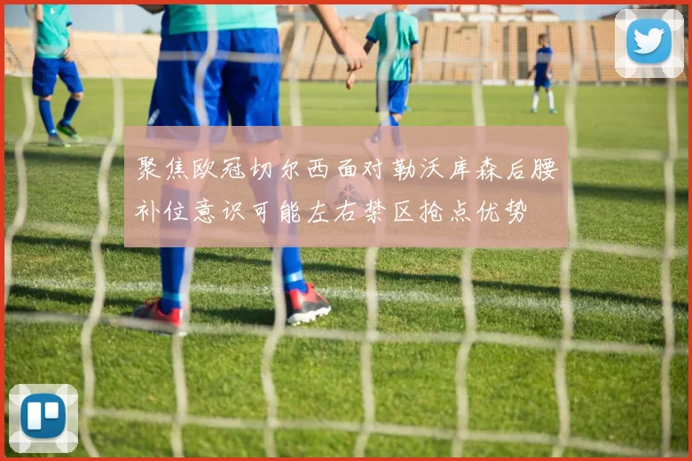 聚焦欧冠切尔西面对勒沃库森后腰补位意识可能左右禁区抢点优势