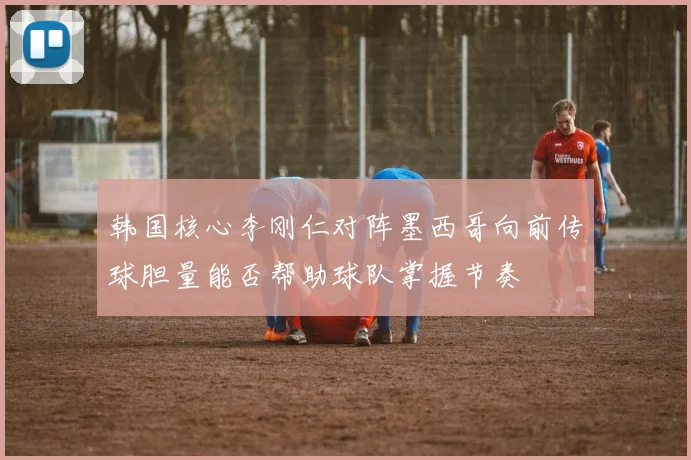 韩国核心李刚仁对阵墨西哥向前传球胆量能否帮助球队掌握节奏