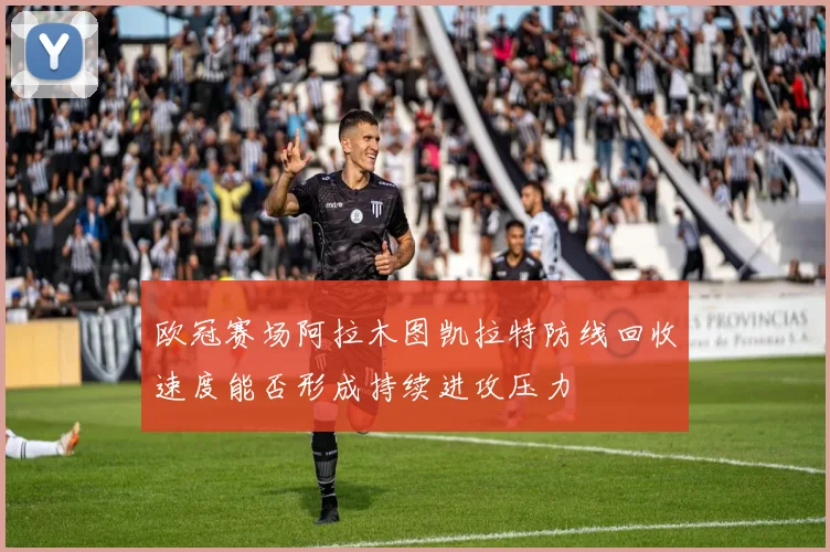 欧冠赛场阿拉木图凯拉特防线回收速度能否形成持续进攻压力